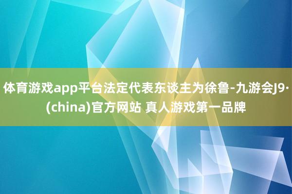 体育游戏app平台法定代表东谈主为徐鲁-九游会J9·(china)官方网站 真人游戏第一品牌