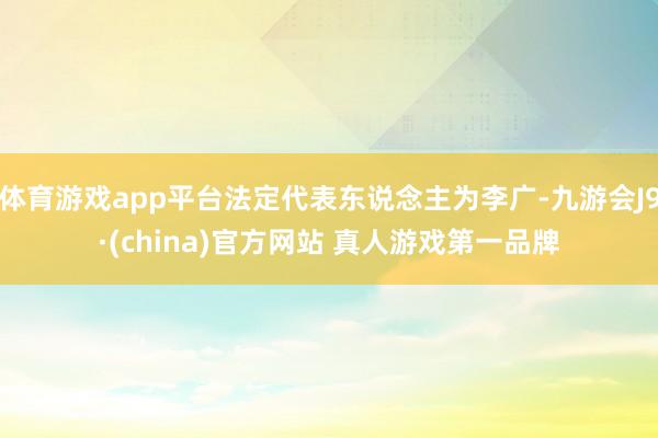 体育游戏app平台法定代表东说念主为李广-九游会J9·(china)官方网站 真人游戏第一品牌