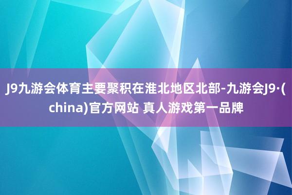 J9九游会体育主要聚积在淮北地区北部-九游会J9·(china)官方网站 真人游戏第一品牌