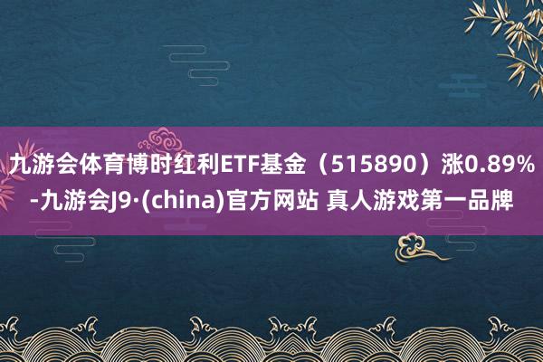 九游会体育博时红利ETF基金（515890）涨0.89%-九游会J9·(china)官方网站 真人游戏第一品牌