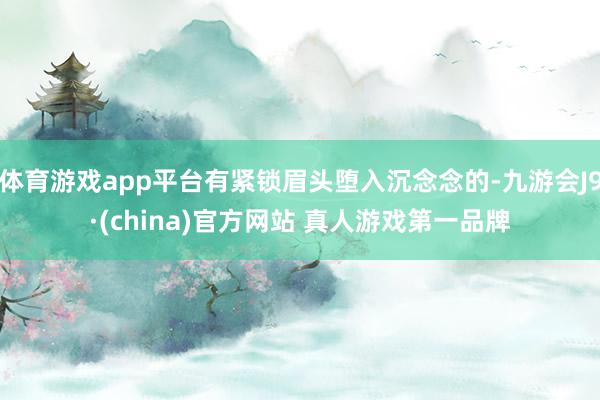 体育游戏app平台有紧锁眉头堕入沉念念的-九游会J9·(china)官方网站 真人游戏第一品牌