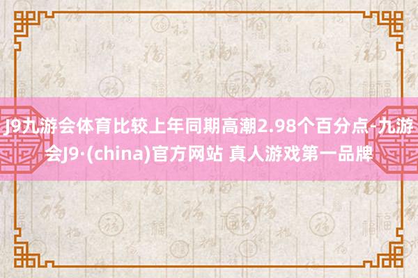 J9九游会体育比较上年同期高潮2.98个百分点-九游会J9·(china)官方网站 真人游戏第一品牌