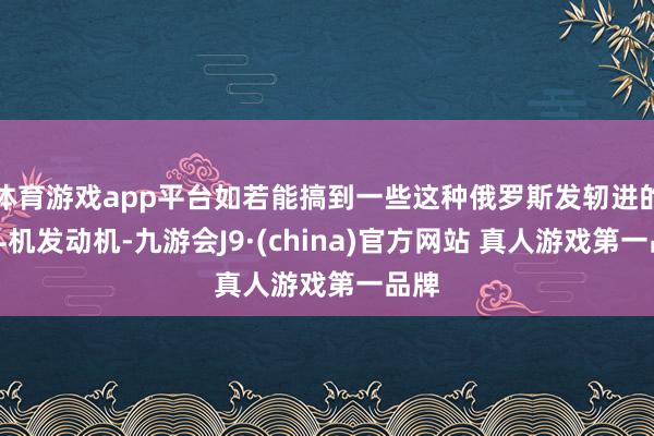 体育游戏app平台如若能搞到一些这种俄罗斯发轫进的战斗机发动机-九游会J9·(china)官方网站 真人游戏第一品牌