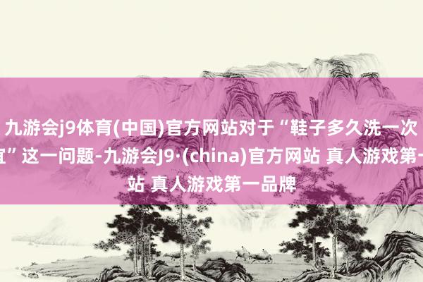 九游会j9体育(中国)官方网站对于“鞋子多久洗一次最相宜”这一问题-九游会J9·(china)官方网站 真人游戏第一品牌