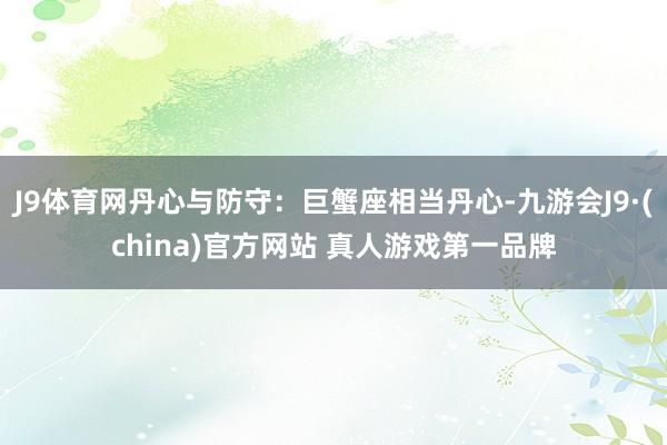 J9体育网丹心与防守：巨蟹座相当丹心-九游会J9·(china)官方网站 真人游戏第一品牌