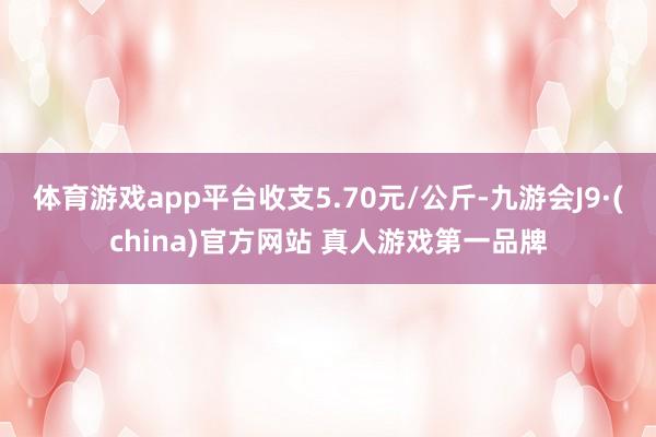 体育游戏app平台收支5.70元/公斤-九游会J9·(china)官方网站 真人游戏第一品牌