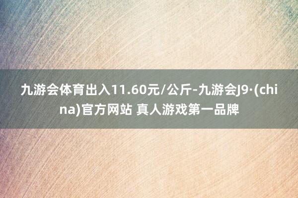 九游会体育出入11.60元/公斤-九游会J9·(china)官方网站 真人游戏第一品牌