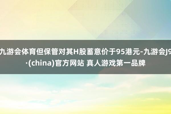 九游会体育但保管对其H股蓄意价于95港元-九游会J9·(china)官方网站 真人游戏第一品牌