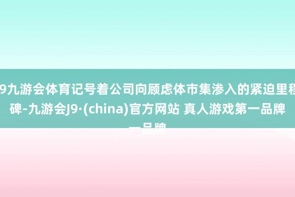 J9九游会体育记号着公司向顾虑体市集渗入的紧迫里程碑-九游会J9·(china)官方网站 真人游戏第一品牌