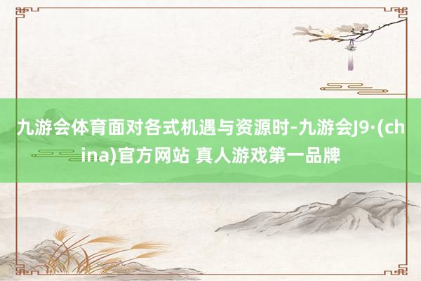 九游会体育面对各式机遇与资源时-九游会J9·(china)官方网站 真人游戏第一品牌