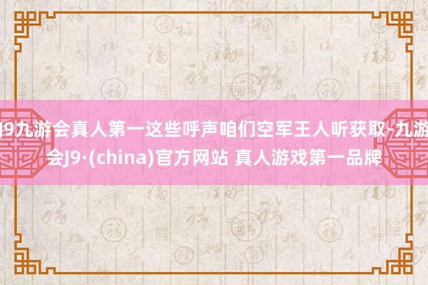 J9九游会真人第一这些呼声咱们空军王人听获取-九游会J9·(china)官方网站 真人游戏第一品牌