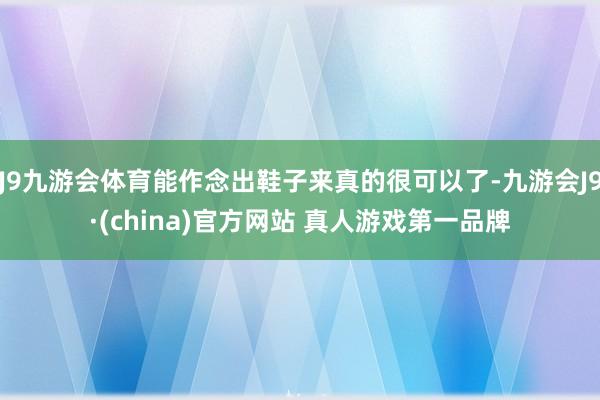 J9九游会体育能作念出鞋子来真的很可以了-九游会J9·(china)官方网站 真人游戏第一品牌