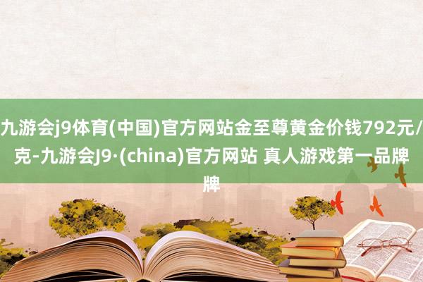 九游会j9体育(中国)官方网站金至尊黄金价钱792元/克-九游会J9·(china)官方网站 真人游戏第一品牌