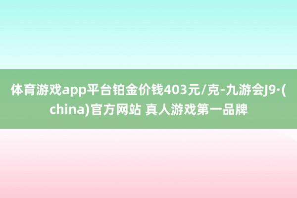 体育游戏app平台铂金价钱403元/克-九游会J9·(china)官方网站 真人游戏第一品牌