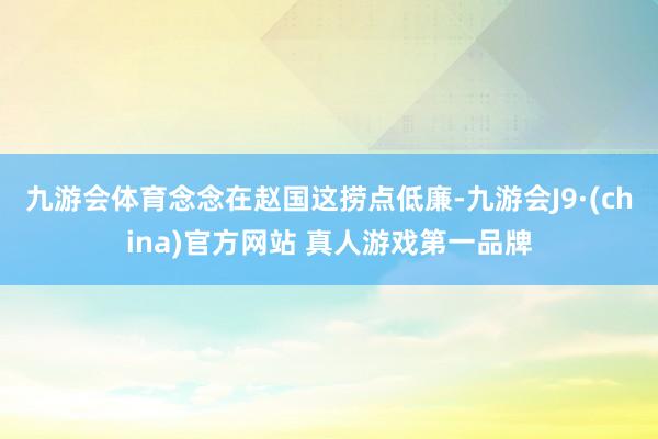 九游会体育念念在赵国这捞点低廉-九游会J9·(china)官方网站 真人游戏第一品牌