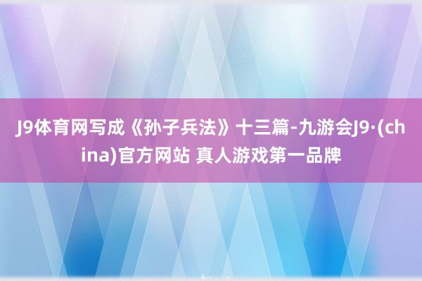 J9体育网写成《孙子兵法》十三篇-九游会J9·(china)官方网站 真人游戏第一品牌