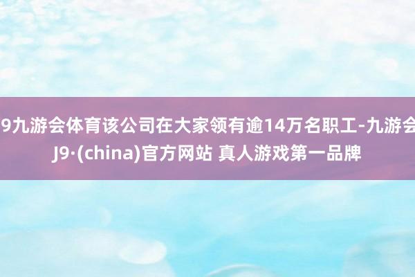 J9九游会体育该公司在大家领有逾14万名职工-九游会J9·(china)官方网站 真人游戏第一品牌