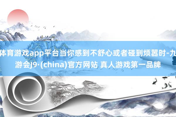 体育游戏app平台当你感到不舒心或者碰到烦嚣时-九游会J9·(china)官方网站 真人游戏第一品牌