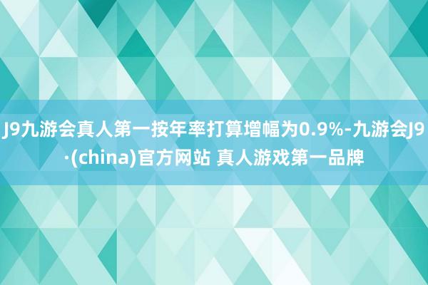 J9九游会真人第一按年率打算增幅为0.9%-九游会J9·(china)官方网站 真人游戏第一品牌