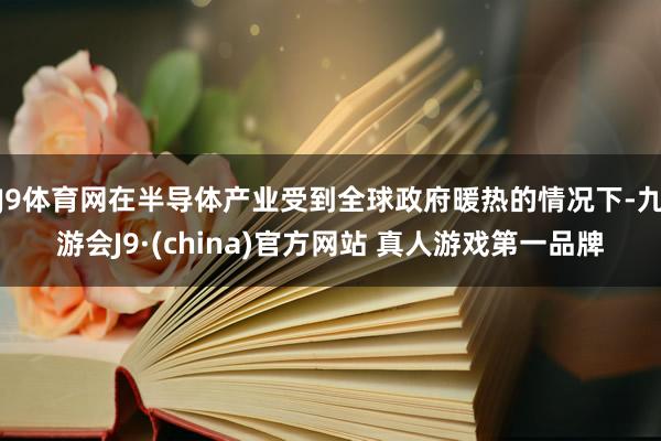 J9体育网在半导体产业受到全球政府暖热的情况下-九游会J9·(china)官方网站 真人游戏第一品牌