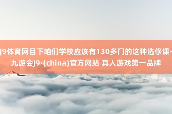 J9体育网目下咱们学校应该有130多门的这种选修课-九游会J9·(china)官方网站 真人游戏第一品牌