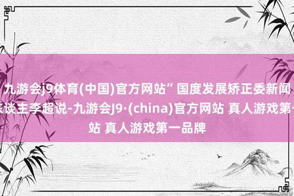 九游会j9体育(中国)官方网站”国度发展矫正委新闻发言东谈主李超说-九游会J9·(china)官方网站 真人游戏第一品牌