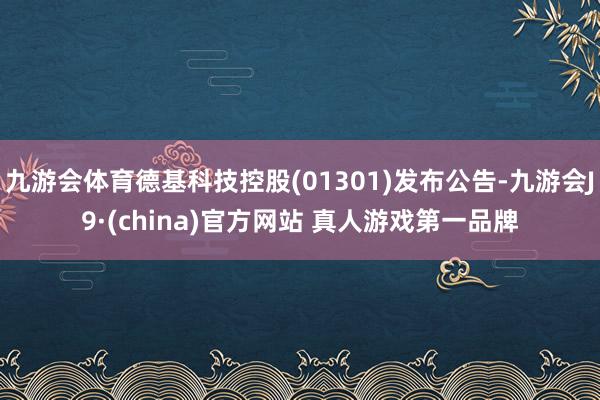 九游会体育德基科技控股(01301)发布公告-九游会J9·(china)官方网站 真人游戏第一品牌