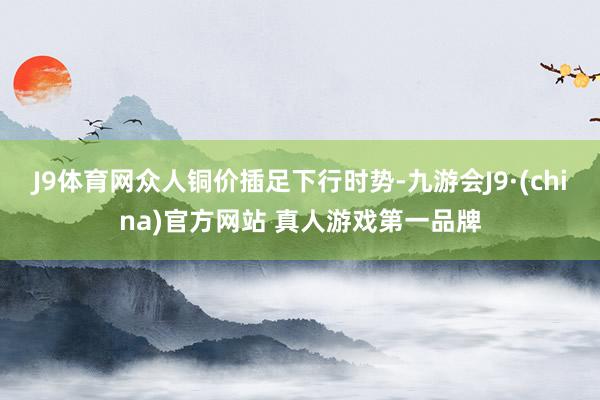 J9体育网众人铜价插足下行时势-九游会J9·(china)官方网站 真人游戏第一品牌