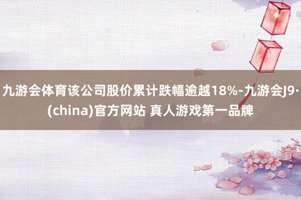 九游会体育该公司股价累计跌幅逾越18%-九游会J9·(china)官方网站 真人游戏第一品牌