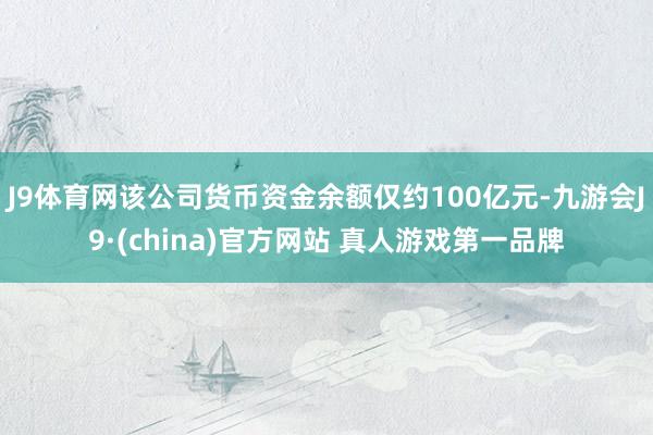 J9体育网该公司货币资金余额仅约100亿元-九游会J9·(china)官方网站 真人游戏第一品牌