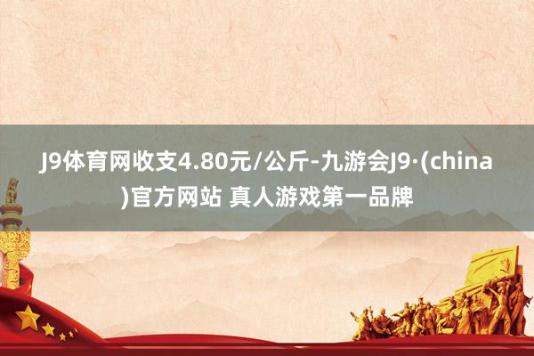 J9体育网收支4.80元/公斤-九游会J9·(china)官方网站 真人游戏第一品牌