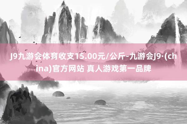 J9九游会体育收支15.00元/公斤-九游会J9·(china)官方网站 真人游戏第一品牌