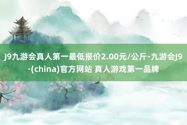 J9九游会真人第一最低报价2.00元/公斤-九游会J9·(china)官方网站 真人游戏第一品牌