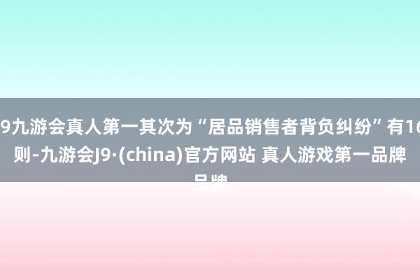 J9九游会真人第一其次为“居品销售者背负纠纷”有16则-九游会J9·(china)官方网站 真人游戏第一品牌