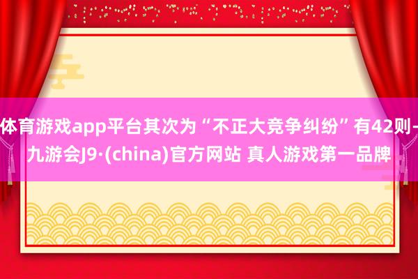 体育游戏app平台其次为“不正大竞争纠纷”有42则-九游会J9·(china)官方网站 真人游戏第一品牌