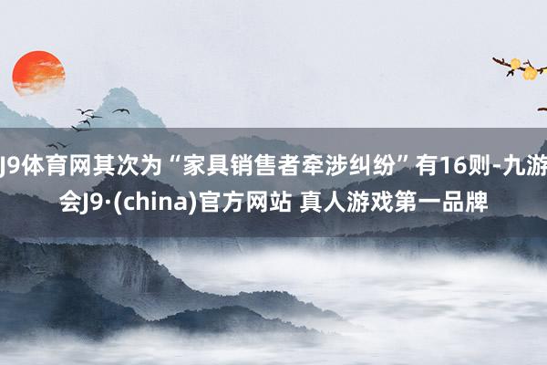 J9体育网其次为“家具销售者牵涉纠纷”有16则-九游会J9·(china)官方网站 真人游戏第一品牌