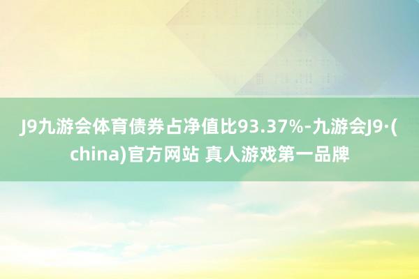 J9九游会体育债券占净值比93.37%-九游会J9·(china)官方网站 真人游戏第一品牌