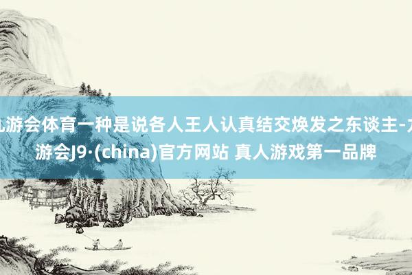 九游会体育一种是说各人王人认真结交焕发之东谈主-九游会J9·(china)官方网站 真人游戏第一品牌