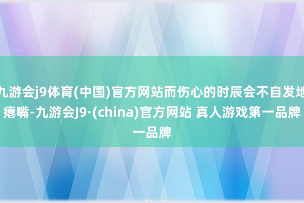 九游会j9体育(中国)官方网站而伤心的时辰会不自发地瘪嘴-九游会J9·(china)官方网站 真人游戏第一品牌