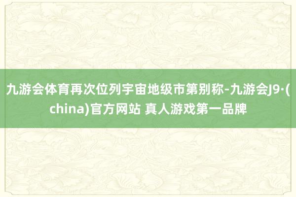 九游会体育再次位列宇宙地级市第别称-九游会J9·(china)官方网站 真人游戏第一品牌