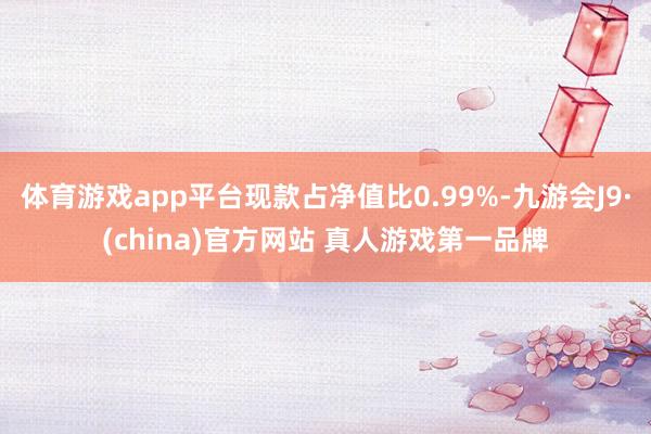 体育游戏app平台现款占净值比0.99%-九游会J9·(china)官方网站 真人游戏第一品牌