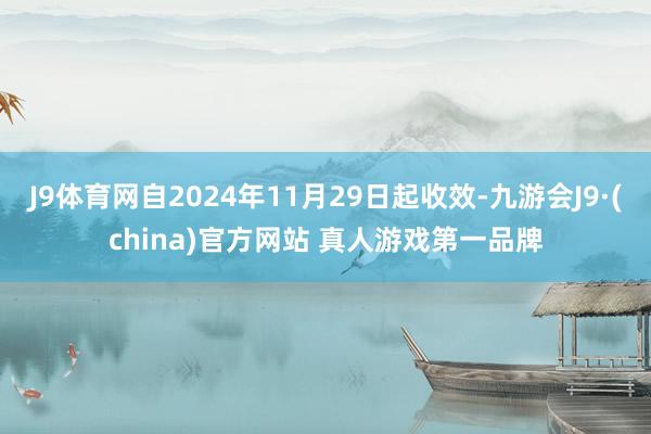 J9体育网自2024年11月29日起收效-九游会J9·(china)官方网站 真人游戏第一品牌