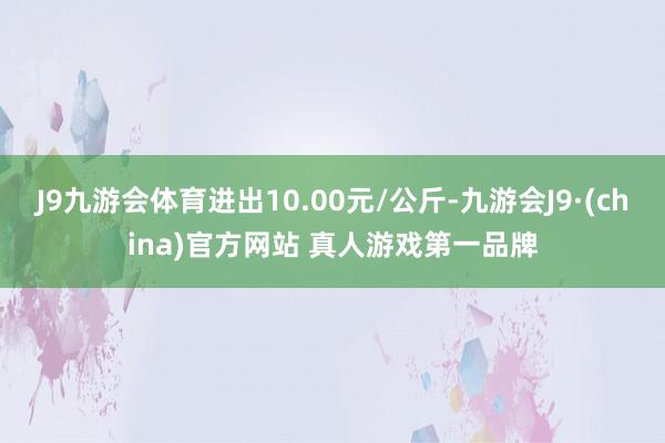 J9九游会体育进出10.00元/公斤-九游会J9·(china)官方网站 真人游戏第一品牌