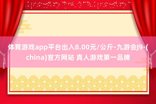 体育游戏app平台出入8.00元/公斤-九游会J9·(china)官方网站 真人游戏第一品牌