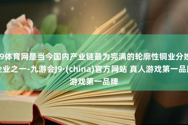 J9体育网是当今国内产业链最为完满的轮廓性铜业分娩企业之一-九游会J9·(china)官方网站 真人游戏第一品牌