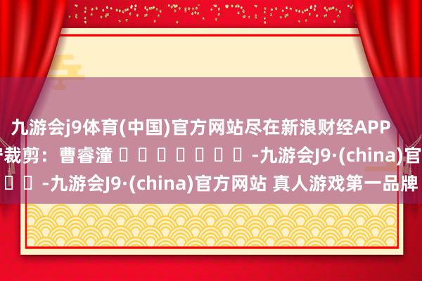 九游会j9体育(中国)官方网站尽在新浪财经APP            						职守裁剪：曹睿潼 							-九游会J9·(china)官方网站 真人游戏第一品牌