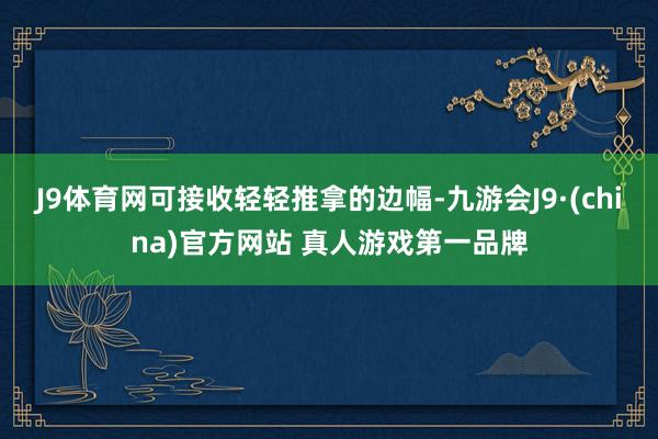 J9体育网可接收轻轻推拿的边幅-九游会J9·(china)官方网站 真人游戏第一品牌