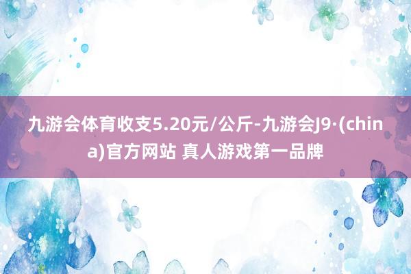 九游会体育收支5.20元/公斤-九游会J9·(china)官方网站 真人游戏第一品牌