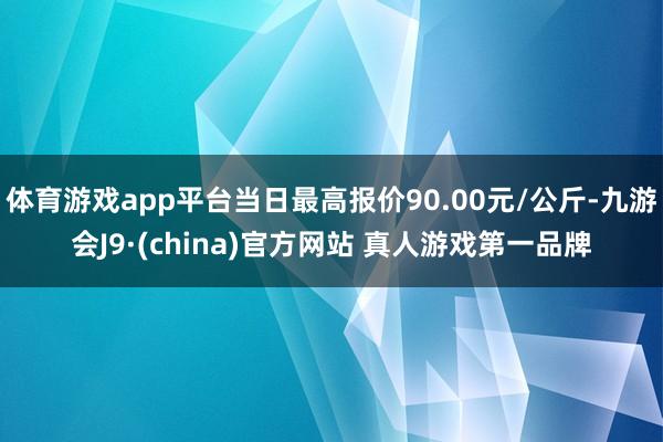 体育游戏app平台当日最高报价90.00元/公斤-九游会J9·(china)官方网站 真人游戏第一品牌