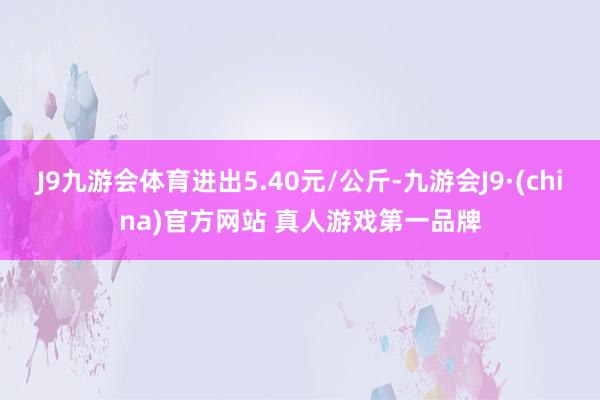 J9九游会体育进出5.40元/公斤-九游会J9·(china)官方网站 真人游戏第一品牌